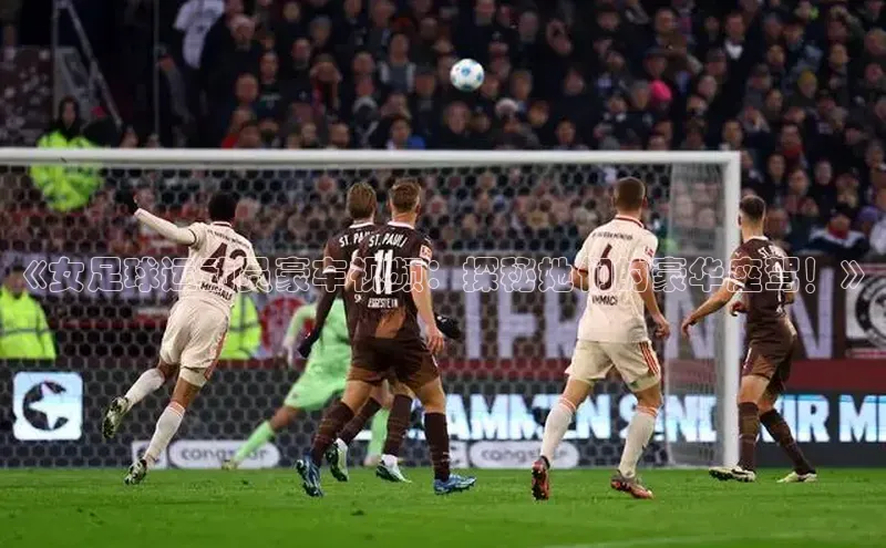 门徒娱乐诸葛科技《女足球运动员豪车视频：探秘她们的豪华座驾！》