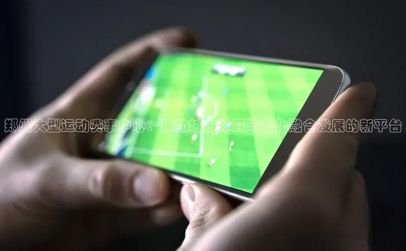 郑州大型运动赛事中心：推动城市体育与文化融合发展的新平台