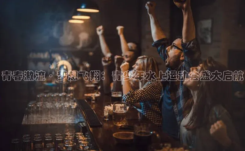 青春激流·梦想飞翔：青少年水上运动会盛大启航