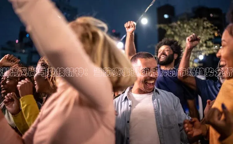 潮流风尚与竞技精神：当前赛事运动品牌的市场趋势分析