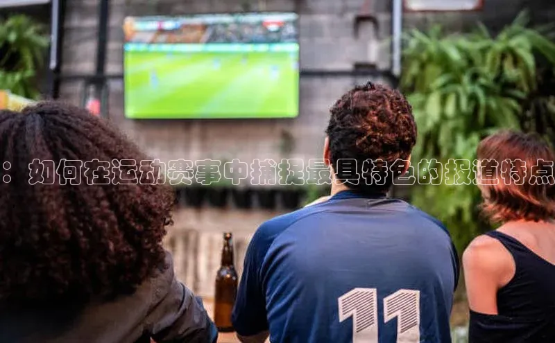：如何在运动赛事中捕捉最具特色的报道特点
