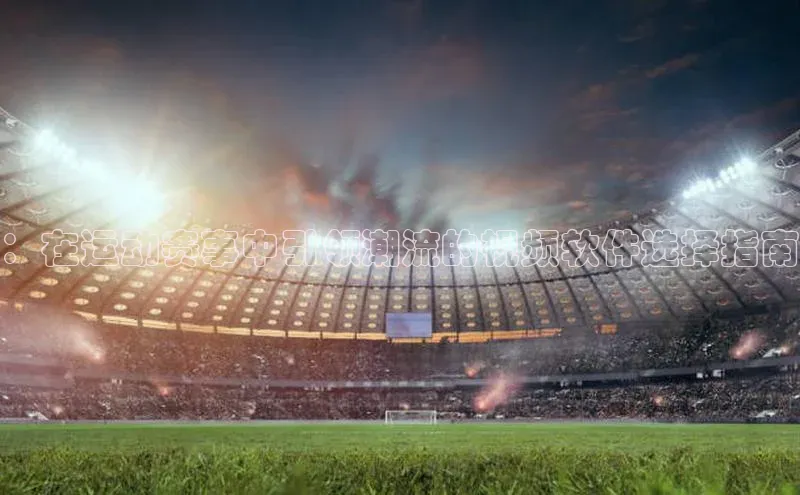 ：在运动赛事中引领潮流的视频软件选择指南